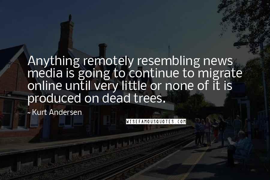 Kurt Andersen Quotes: Anything remotely resembling news media is going to continue to migrate online until very little or none of it is produced on dead trees.