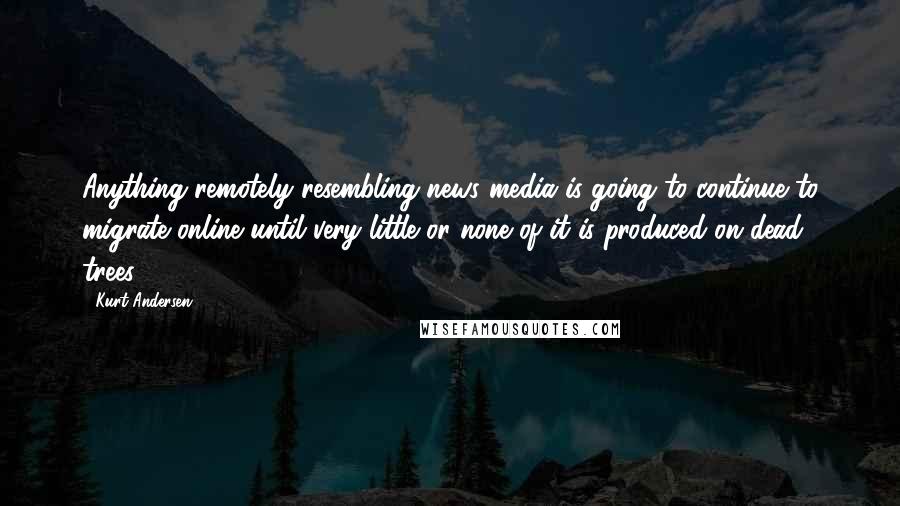 Kurt Andersen Quotes: Anything remotely resembling news media is going to continue to migrate online until very little or none of it is produced on dead trees.