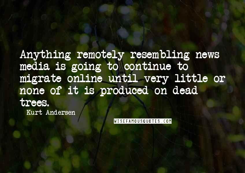 Kurt Andersen Quotes: Anything remotely resembling news media is going to continue to migrate online until very little or none of it is produced on dead trees.