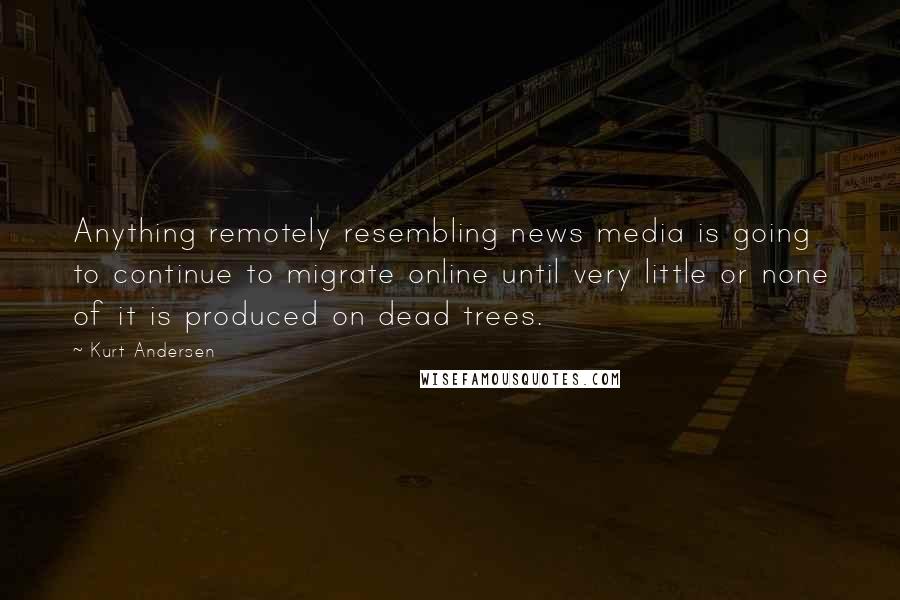 Kurt Andersen Quotes: Anything remotely resembling news media is going to continue to migrate online until very little or none of it is produced on dead trees.