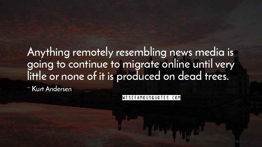 Kurt Andersen Quotes: Anything remotely resembling news media is going to continue to migrate online until very little or none of it is produced on dead trees.