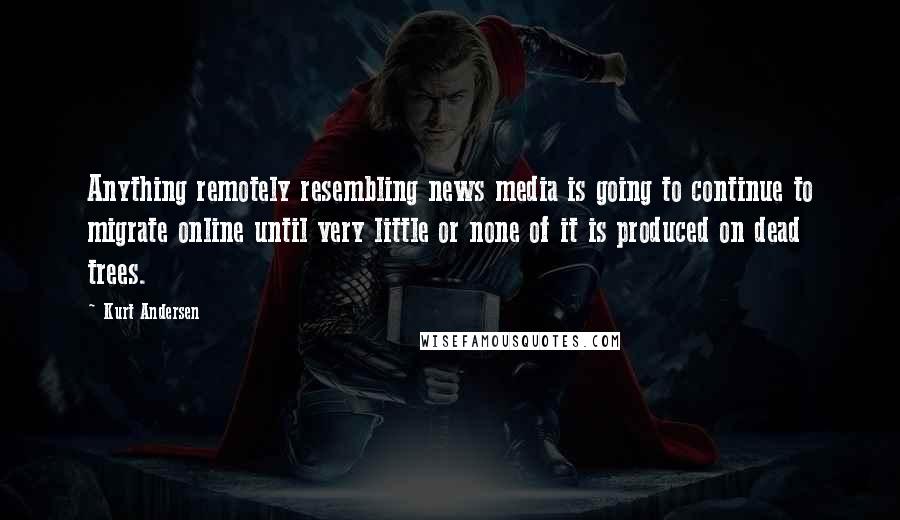 Kurt Andersen Quotes: Anything remotely resembling news media is going to continue to migrate online until very little or none of it is produced on dead trees.