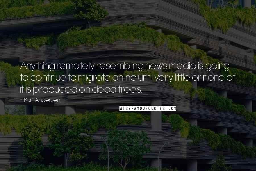 Kurt Andersen Quotes: Anything remotely resembling news media is going to continue to migrate online until very little or none of it is produced on dead trees.