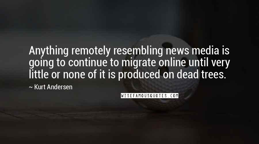 Kurt Andersen Quotes: Anything remotely resembling news media is going to continue to migrate online until very little or none of it is produced on dead trees.