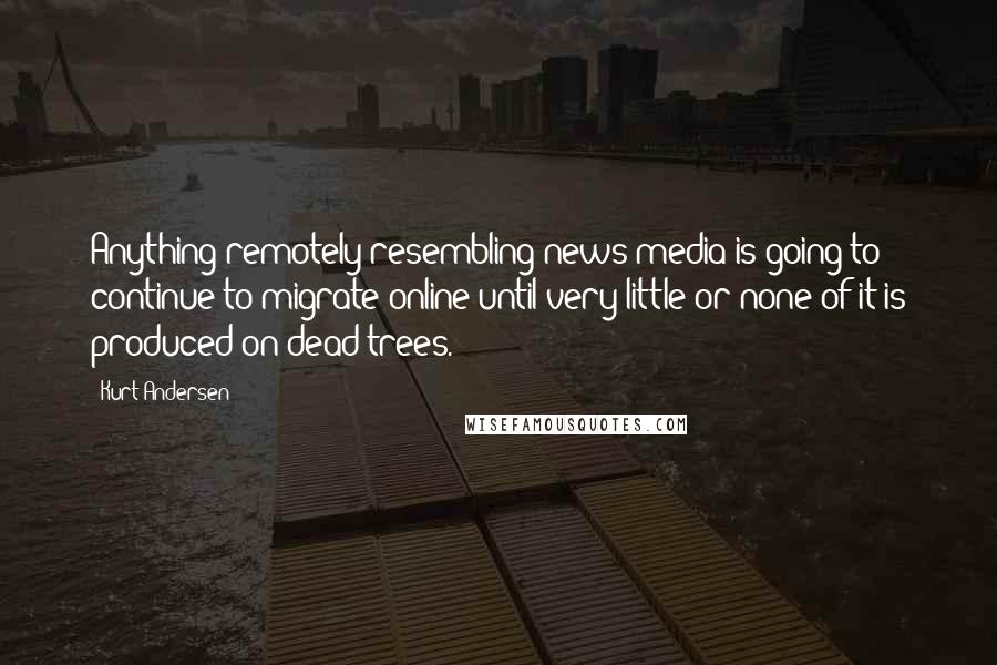 Kurt Andersen Quotes: Anything remotely resembling news media is going to continue to migrate online until very little or none of it is produced on dead trees.