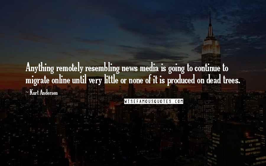 Kurt Andersen Quotes: Anything remotely resembling news media is going to continue to migrate online until very little or none of it is produced on dead trees.