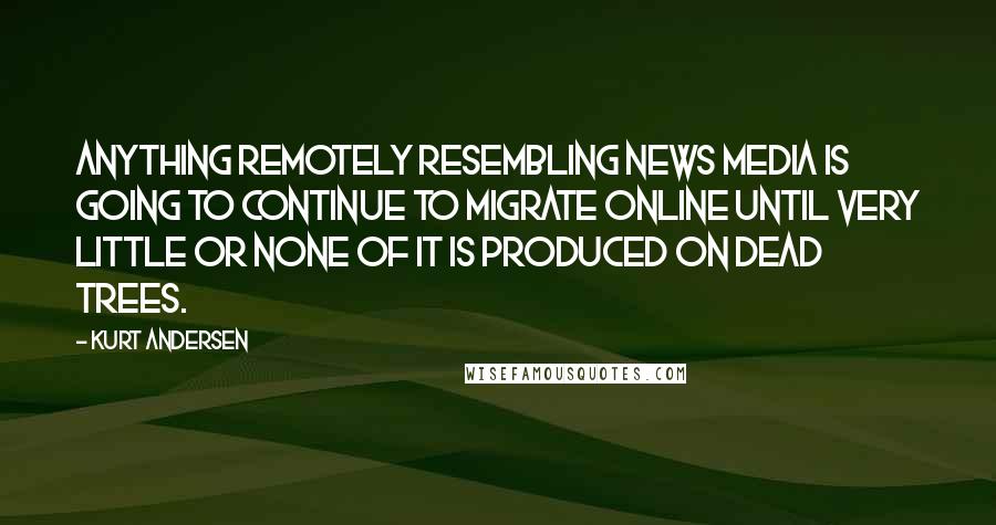 Kurt Andersen Quotes: Anything remotely resembling news media is going to continue to migrate online until very little or none of it is produced on dead trees.