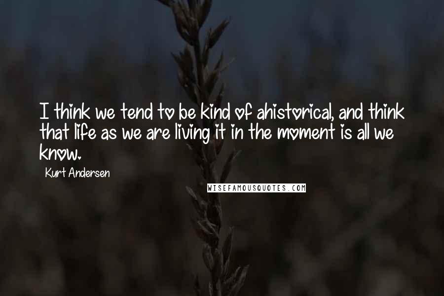 Kurt Andersen Quotes: I think we tend to be kind of ahistorical, and think that life as we are living it in the moment is all we know.