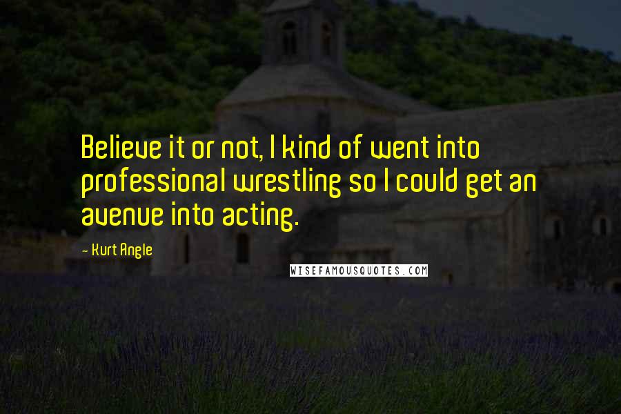 Kurt Angle Quotes: Believe it or not, I kind of went into professional wrestling so I could get an avenue into acting.