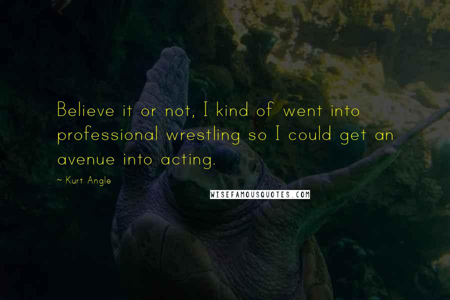 Kurt Angle Quotes: Believe it or not, I kind of went into professional wrestling so I could get an avenue into acting.