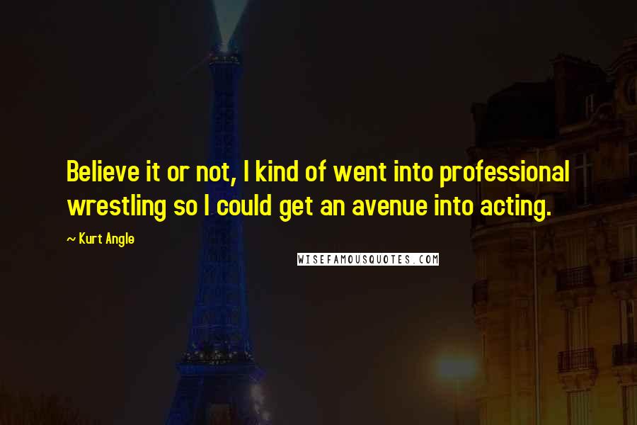 Kurt Angle Quotes: Believe it or not, I kind of went into professional wrestling so I could get an avenue into acting.