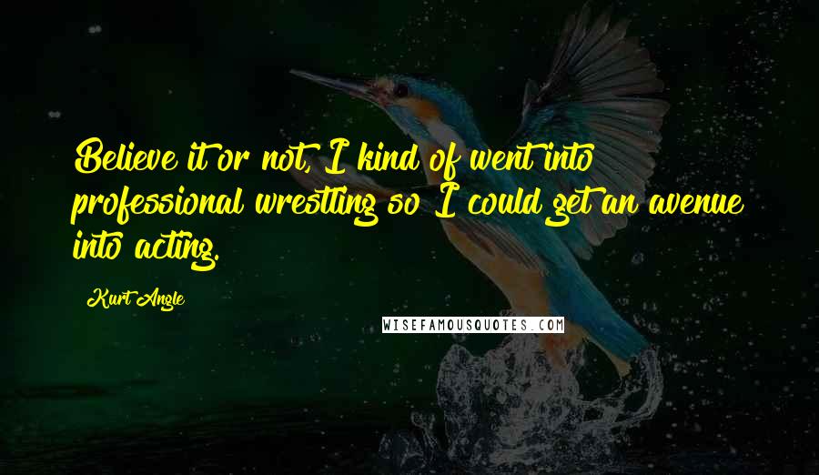 Kurt Angle Quotes: Believe it or not, I kind of went into professional wrestling so I could get an avenue into acting.