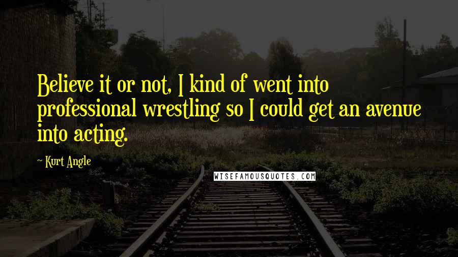 Kurt Angle Quotes: Believe it or not, I kind of went into professional wrestling so I could get an avenue into acting.