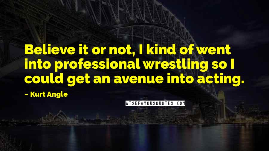 Kurt Angle Quotes: Believe it or not, I kind of went into professional wrestling so I could get an avenue into acting.