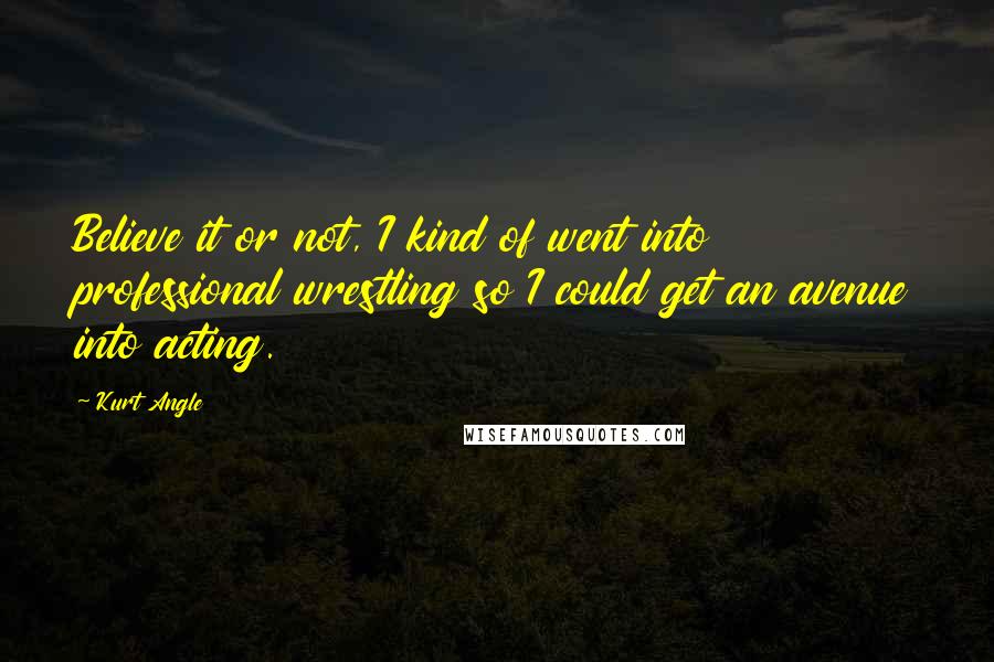 Kurt Angle Quotes: Believe it or not, I kind of went into professional wrestling so I could get an avenue into acting.