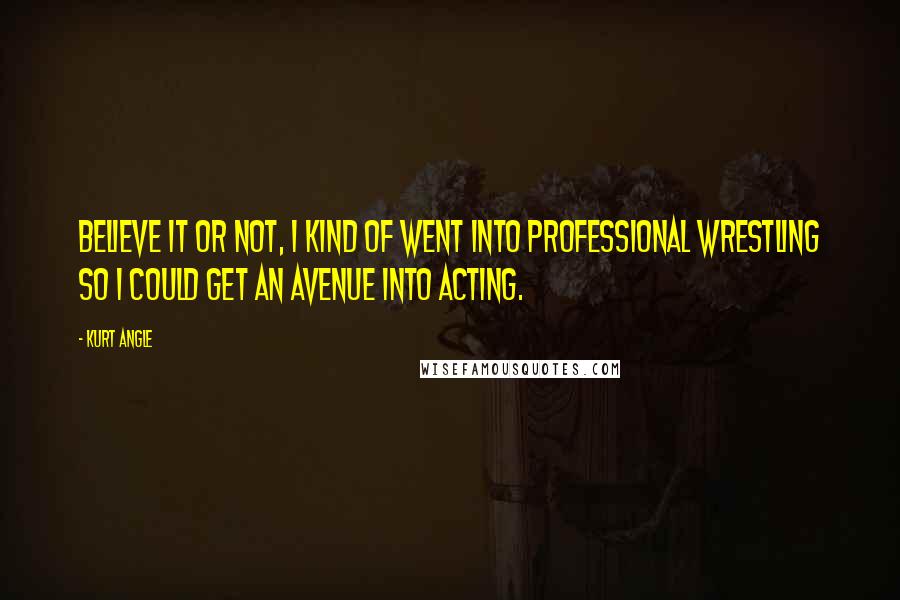 Kurt Angle Quotes: Believe it or not, I kind of went into professional wrestling so I could get an avenue into acting.