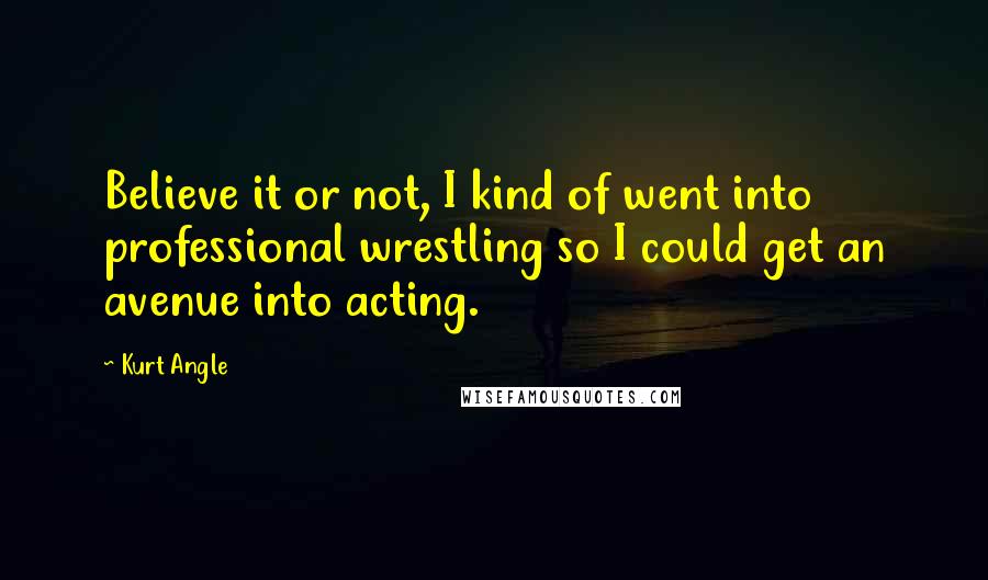 Kurt Angle Quotes: Believe it or not, I kind of went into professional wrestling so I could get an avenue into acting.