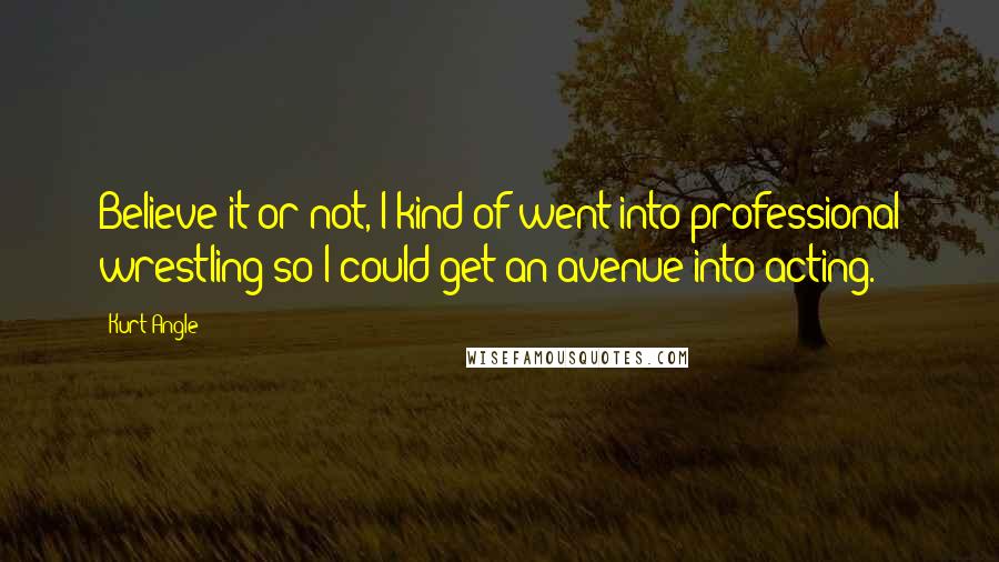 Kurt Angle Quotes: Believe it or not, I kind of went into professional wrestling so I could get an avenue into acting.