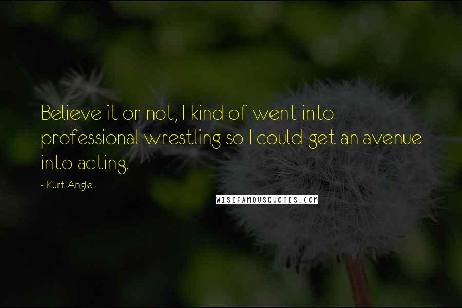 Kurt Angle Quotes: Believe it or not, I kind of went into professional wrestling so I could get an avenue into acting.