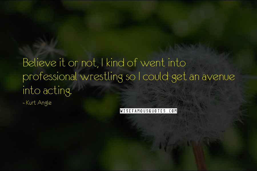 Kurt Angle Quotes: Believe it or not, I kind of went into professional wrestling so I could get an avenue into acting.