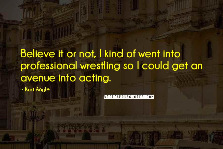 Kurt Angle Quotes: Believe it or not, I kind of went into professional wrestling so I could get an avenue into acting.