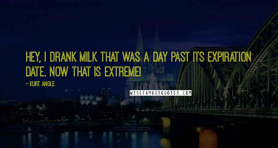 Kurt Angle Quotes: Hey, I drank milk that was a DAY past its expiration date. Now THAT is extreme!