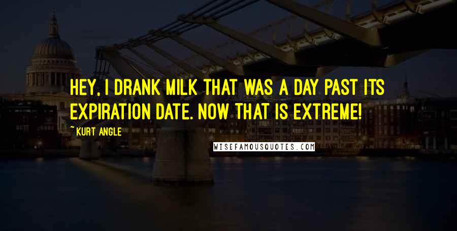 Kurt Angle Quotes: Hey, I drank milk that was a DAY past its expiration date. Now THAT is extreme!