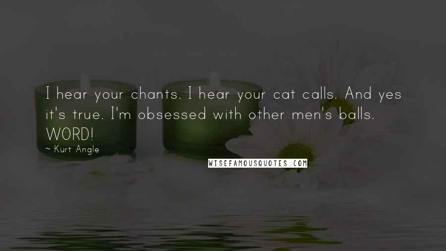 Kurt Angle Quotes: I hear your chants. I hear your cat calls. And yes it's true. I'm obsessed with other men's balls. WORD!