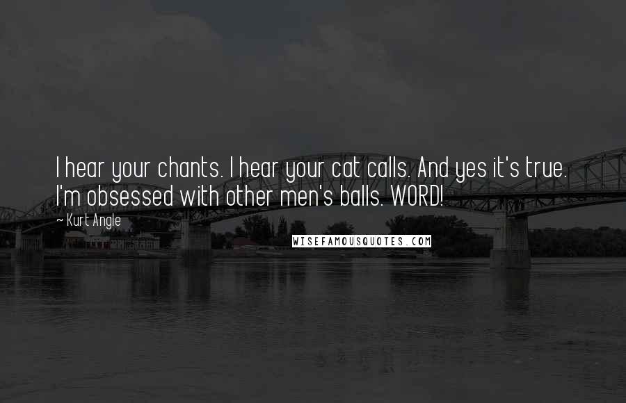 Kurt Angle Quotes: I hear your chants. I hear your cat calls. And yes it's true. I'm obsessed with other men's balls. WORD!