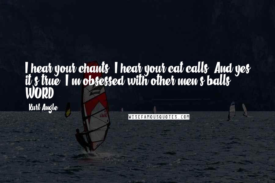 Kurt Angle Quotes: I hear your chants. I hear your cat calls. And yes it's true. I'm obsessed with other men's balls. WORD!