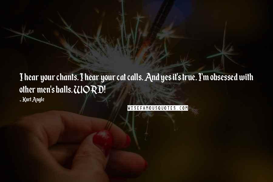 Kurt Angle Quotes: I hear your chants. I hear your cat calls. And yes it's true. I'm obsessed with other men's balls. WORD!