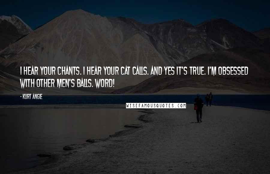 Kurt Angle Quotes: I hear your chants. I hear your cat calls. And yes it's true. I'm obsessed with other men's balls. WORD!