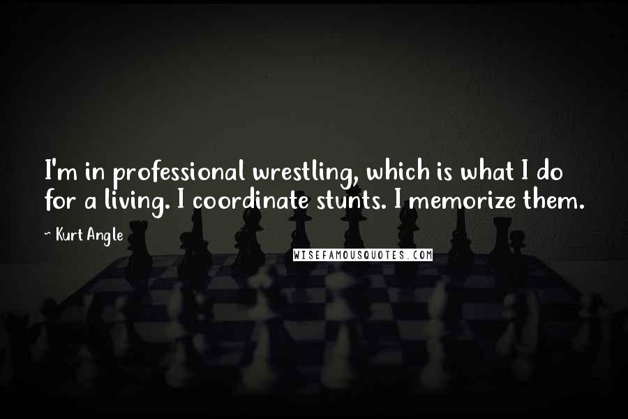 Kurt Angle Quotes: I'm in professional wrestling, which is what I do for a living. I coordinate stunts. I memorize them.