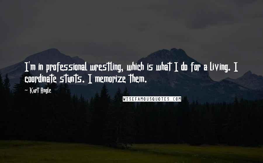 Kurt Angle Quotes: I'm in professional wrestling, which is what I do for a living. I coordinate stunts. I memorize them.