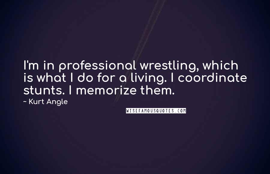 Kurt Angle Quotes: I'm in professional wrestling, which is what I do for a living. I coordinate stunts. I memorize them.