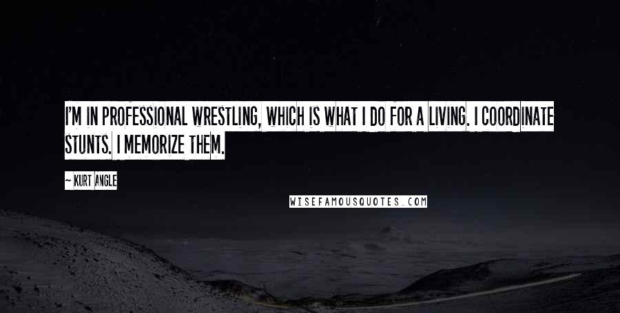 Kurt Angle Quotes: I'm in professional wrestling, which is what I do for a living. I coordinate stunts. I memorize them.