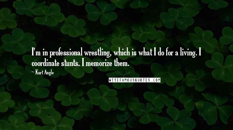 Kurt Angle Quotes: I'm in professional wrestling, which is what I do for a living. I coordinate stunts. I memorize them.