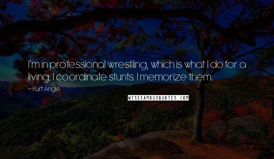 Kurt Angle Quotes: I'm in professional wrestling, which is what I do for a living. I coordinate stunts. I memorize them.