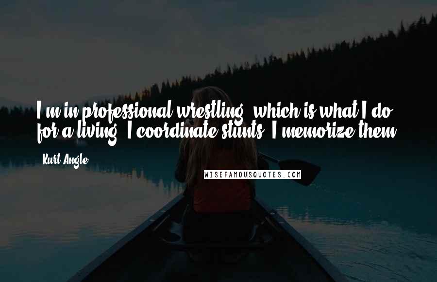 Kurt Angle Quotes: I'm in professional wrestling, which is what I do for a living. I coordinate stunts. I memorize them.