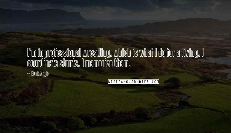 Kurt Angle Quotes: I'm in professional wrestling, which is what I do for a living. I coordinate stunts. I memorize them.