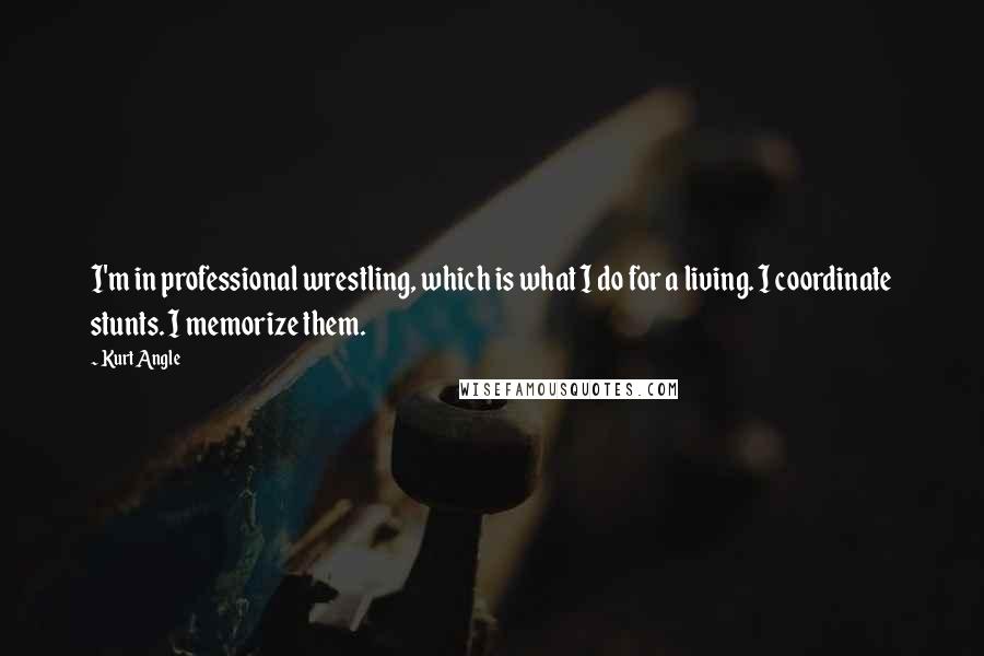 Kurt Angle Quotes: I'm in professional wrestling, which is what I do for a living. I coordinate stunts. I memorize them.