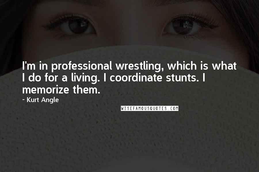 Kurt Angle Quotes: I'm in professional wrestling, which is what I do for a living. I coordinate stunts. I memorize them.