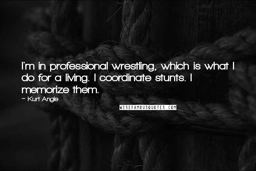 Kurt Angle Quotes: I'm in professional wrestling, which is what I do for a living. I coordinate stunts. I memorize them.