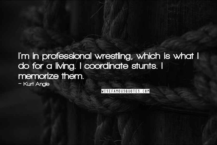 Kurt Angle Quotes: I'm in professional wrestling, which is what I do for a living. I coordinate stunts. I memorize them.