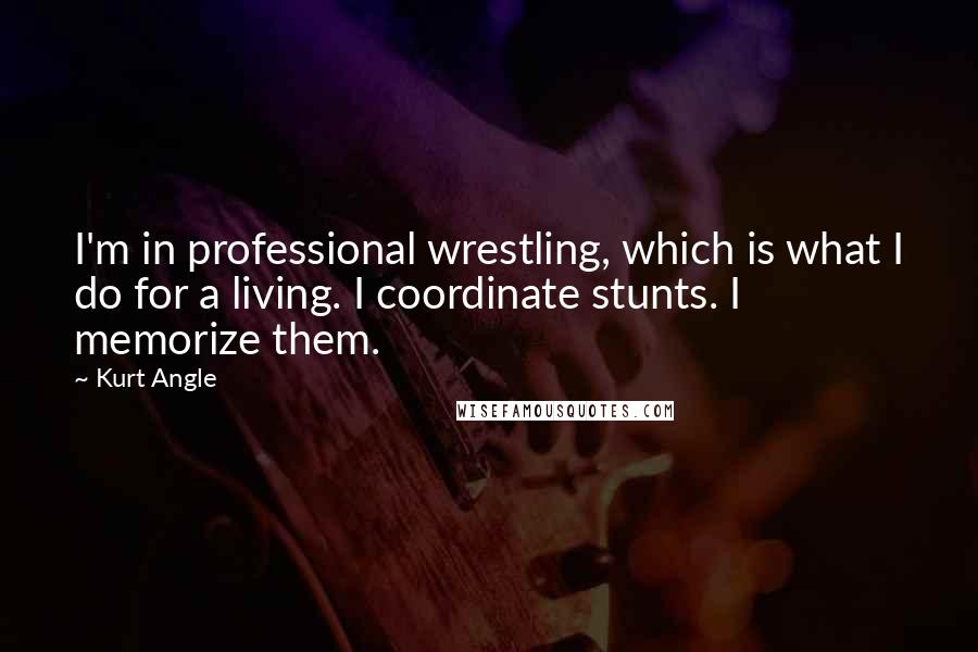 Kurt Angle Quotes: I'm in professional wrestling, which is what I do for a living. I coordinate stunts. I memorize them.