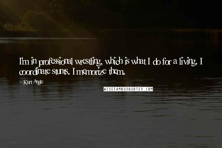 Kurt Angle Quotes: I'm in professional wrestling, which is what I do for a living. I coordinate stunts. I memorize them.