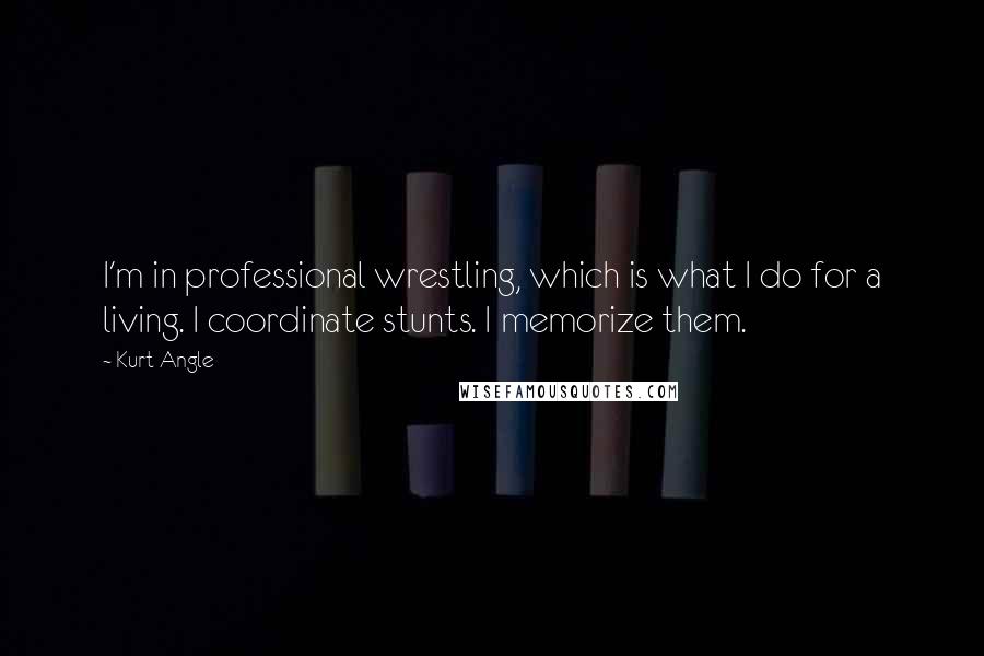 Kurt Angle Quotes: I'm in professional wrestling, which is what I do for a living. I coordinate stunts. I memorize them.