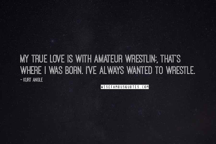 Kurt Angle Quotes: My true love is with amateur wrestlin;, that's where I was born. I've always wanted to wrestle.