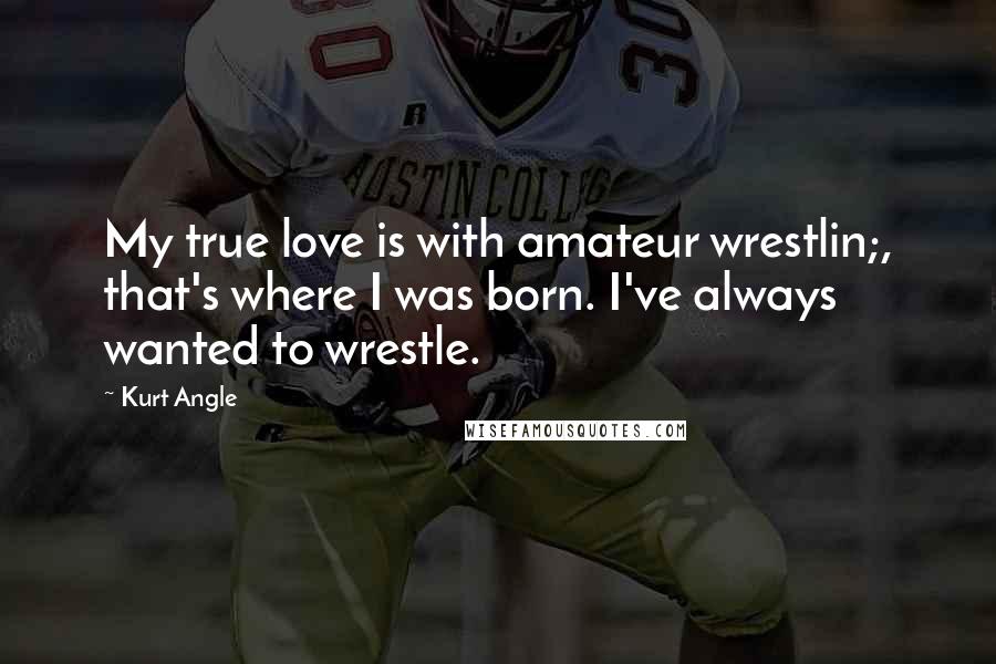 Kurt Angle Quotes: My true love is with amateur wrestlin;, that's where I was born. I've always wanted to wrestle.