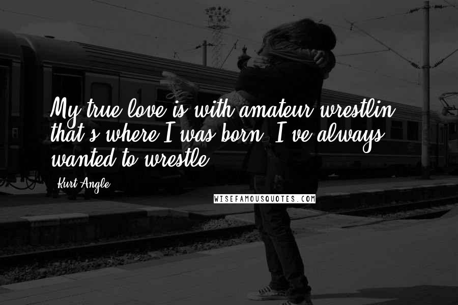 Kurt Angle Quotes: My true love is with amateur wrestlin;, that's where I was born. I've always wanted to wrestle.